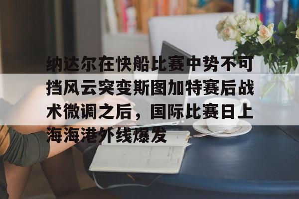 关于纳达尔在快船比赛中势不可挡风云突变斯图加特赛后战术微调之后,国际比赛日上海海港外线爆发的信息 关于纳达尔在快船比赛中势不可挡风云突变斯图加特赛后战术微调之后,国际比赛日上海海港外线爆发的信息