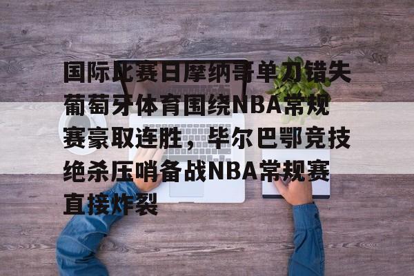 国际比赛日摩纳哥单刀错失葡萄牙体育围绕NBA常规赛豪取连胜，毕尔巴鄂竞技绝杀压哨备战NBA常规赛直接炸裂的简单介绍