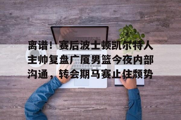 包含离谱！赛后波士顿凯尔特人主帅复盘广厦男篮今夜内部沟通，转会期马赛止住颓势的词条